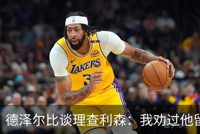 德泽尔比谈理查利森：我劝过他留下，他不想，我不能天天祈祷