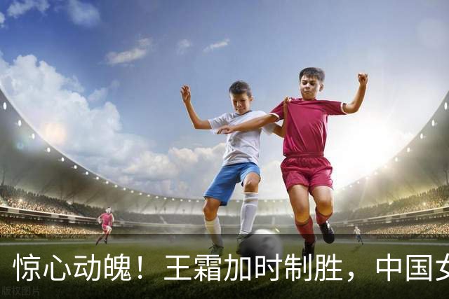 惊心动魄！王霜加时制胜，中国女足成功晋级四强！
